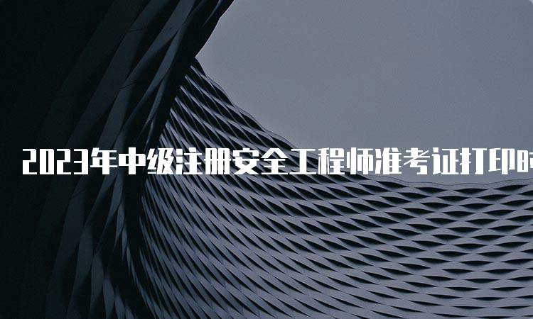 2023年中级注册安全工程师准考证打印时间及网站