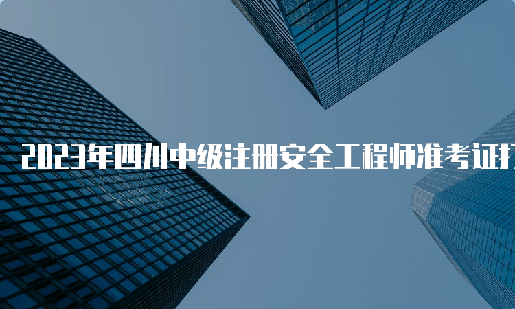 2023年四川中级注册安全工程师准考证打印时间及流程