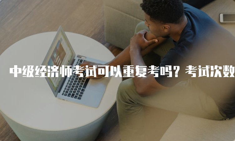 中级经济师考试可以重复考吗？考试次数限制详解