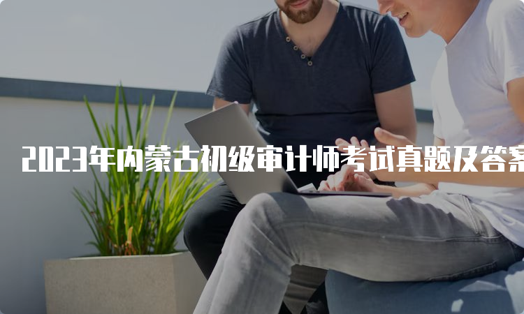 2023年内蒙古初级审计师考试真题及答案解析（9月24日）