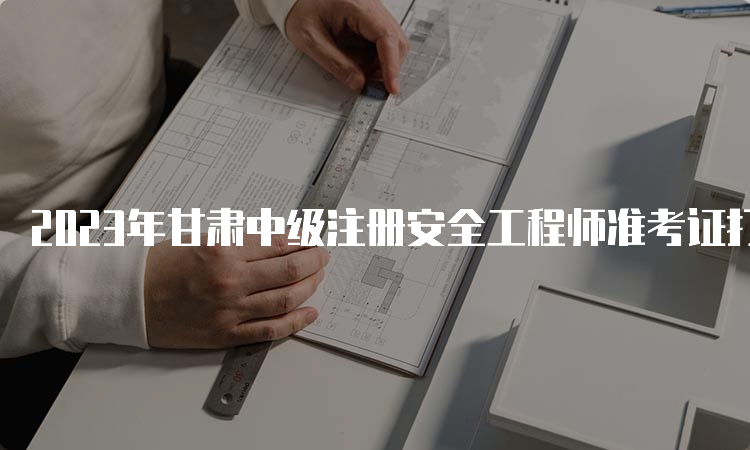 2023年甘肃中级注册安全工程师准考证打印时间