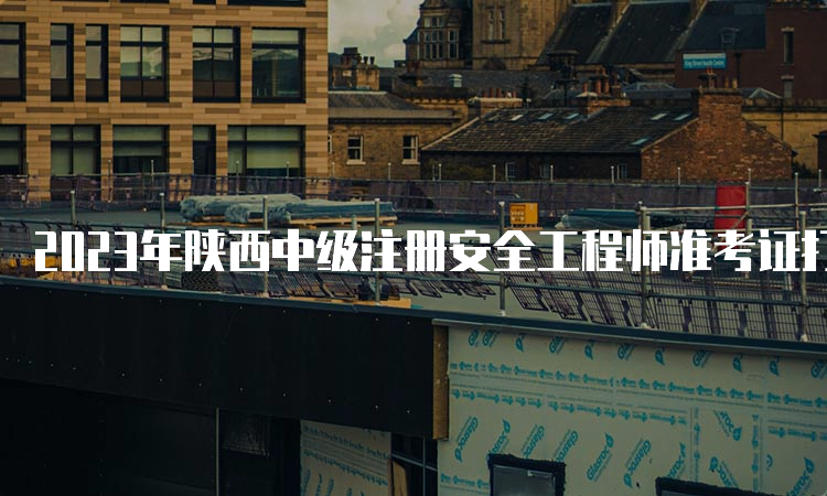 2023年陕西中级注册安全工程师准考证打印时间为考试前7日