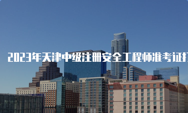 2023年天津中级注册安全工程师准考证打印时间为10月25日9:00至27日24:00