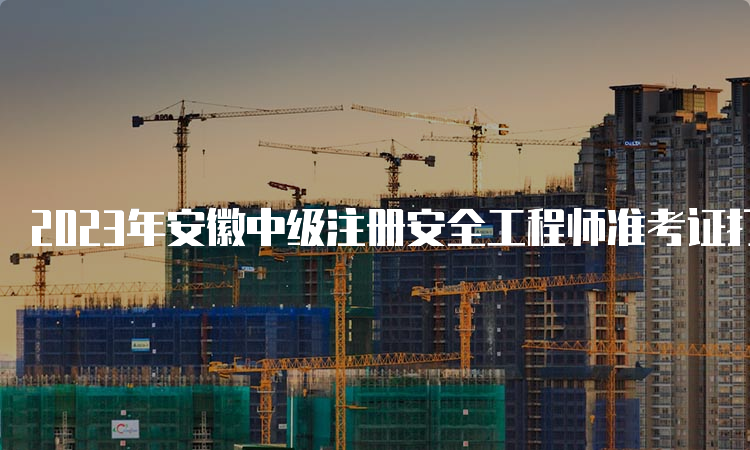 2023年安徽中级注册安全工程师准考证打印时间