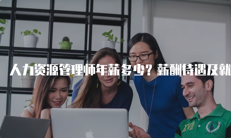 人力资源管理师年薪多少？薪酬待遇及就业前景一览