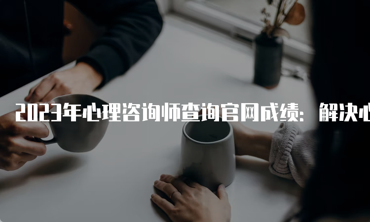 2023年心理咨询师查询官网成绩：解决心理问题，重拾自信