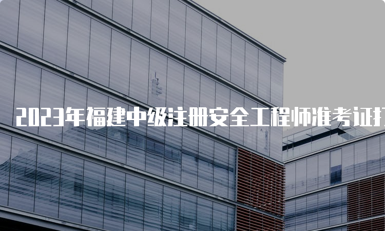 2023年福建中级注册安全工程师准考证打印时间