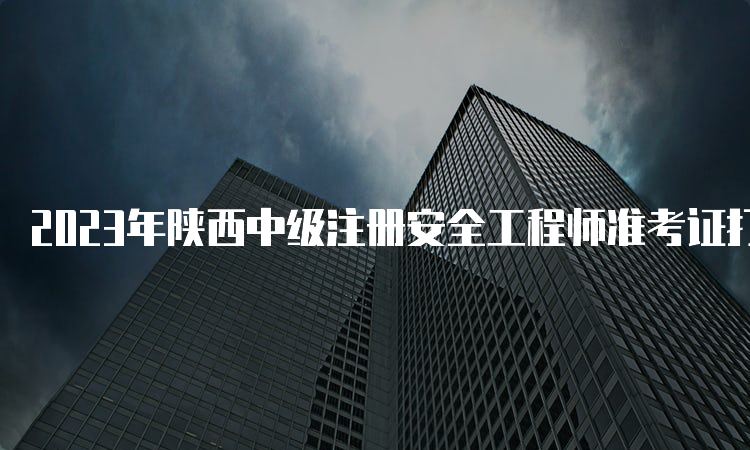 2023年陕西中级注册安全工程师准考证打印时间