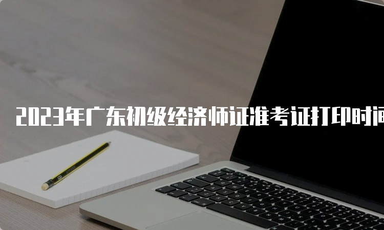 2023年广东初级经济师证准考证打印时间