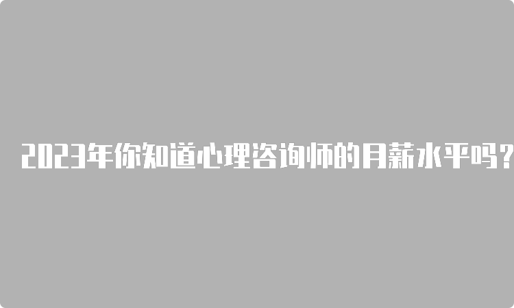 2023年你知道心理咨询师的月薪水平吗？揭秘行业内部情况