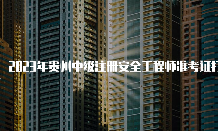 2023年贵州中级注册安全工程师准考证打印时间及流程