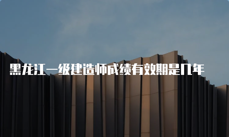 黑龙江一级建造师成绩有效期是几年