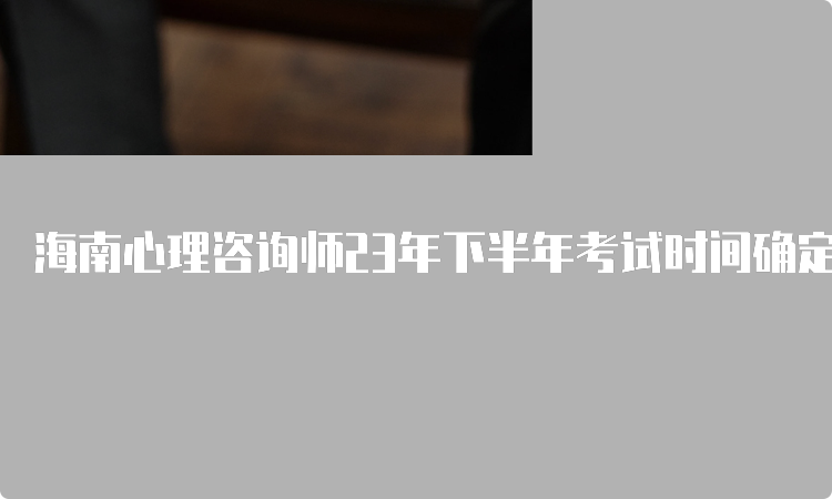 海南心理咨询师23年下半年考试时间确定