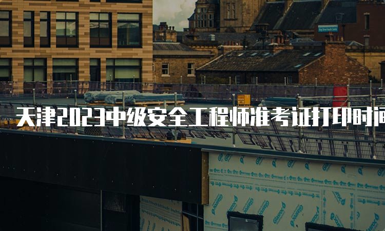 天津2023中级安全工程师准考证打印时间为10月25日9：00至27日24：00