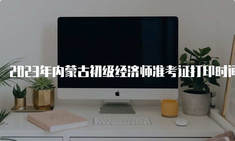 2023年内蒙古初级经济师准考证打印时间及步骤