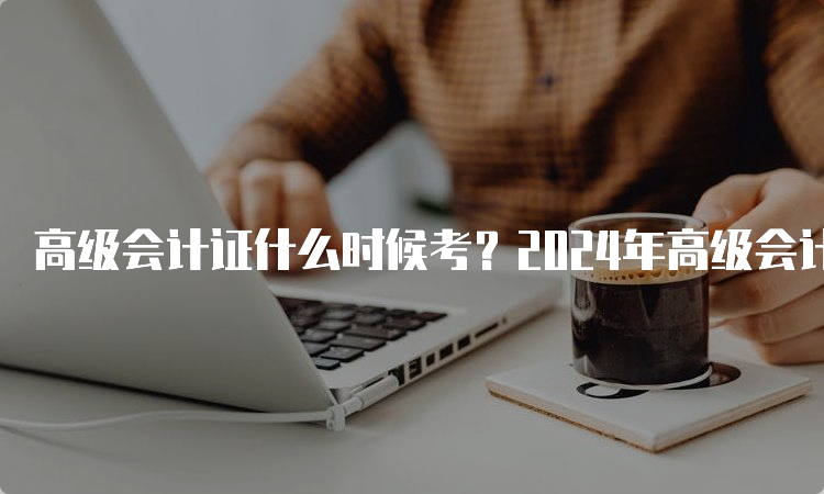 高级会计证什么时候考？2024年高级会计师考试时间预计在5月11日左右