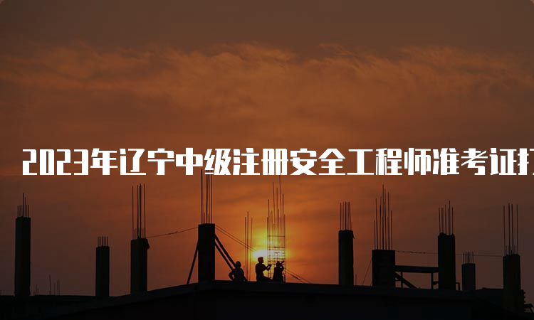 2023年辽宁中级注册安全工程师准考证打印时间：10月20日至29日