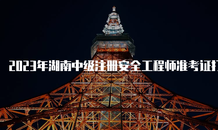 2023年湖南中级注册安全工程师准考证打印时间：10月24日至27日