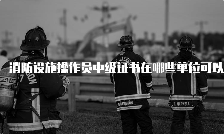 消防设施操作员中级证书在哪些单位可以用