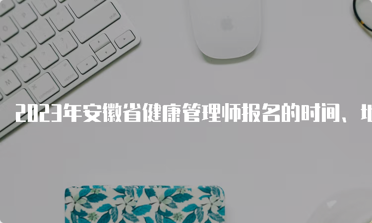 2023年安徽省健康管理师报名的时间、地点及方式全介绍