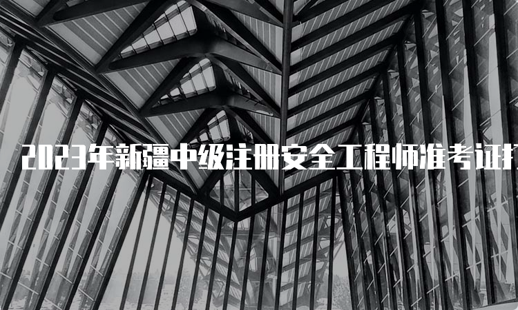 2023年新疆中级注册安全工程师准考证打印时间及入口开通：考前一周