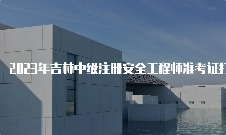 2023年吉林中级注册安全工程师准考证打印时间为考前一周