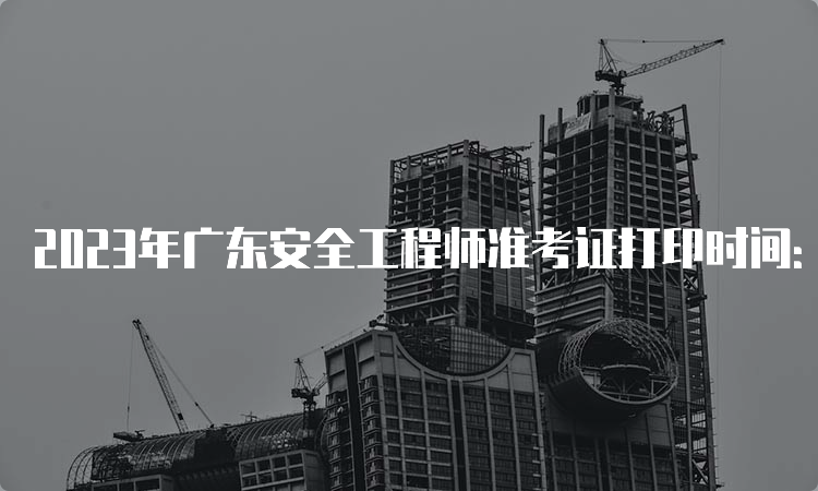 2023年广东安全工程师准考证打印时间：10月24日至27日