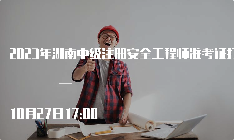 2023年湖南中级注册安全工程师准考证打印时间为10月24日9:00 — 10月27日17:00