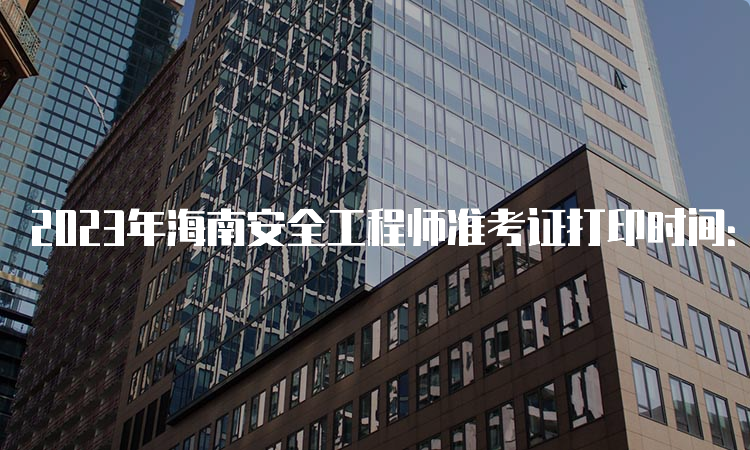 2023年海南安全工程师准考证打印时间：10月20日至29日