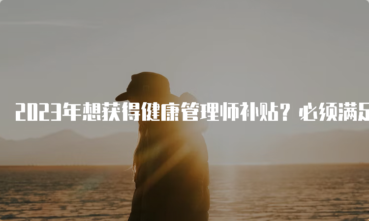 2023年想获得健康管理师补贴？必须满足这些条件！