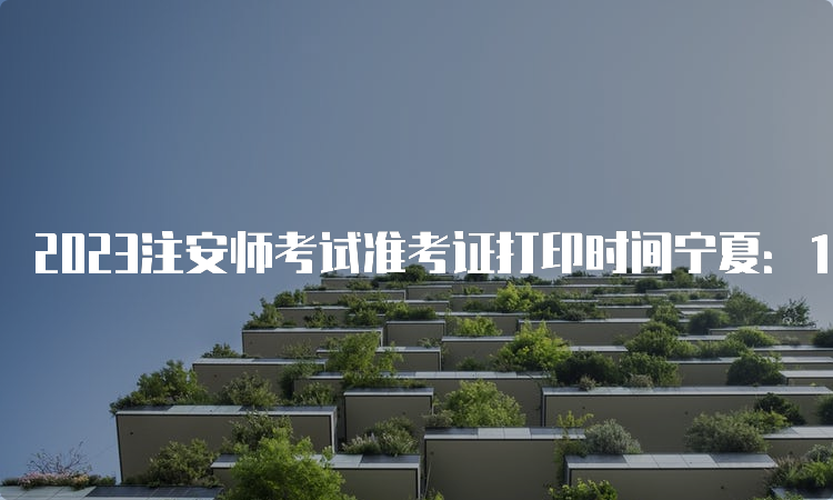 2023注安师考试准考证打印时间宁夏：10月20日至29日