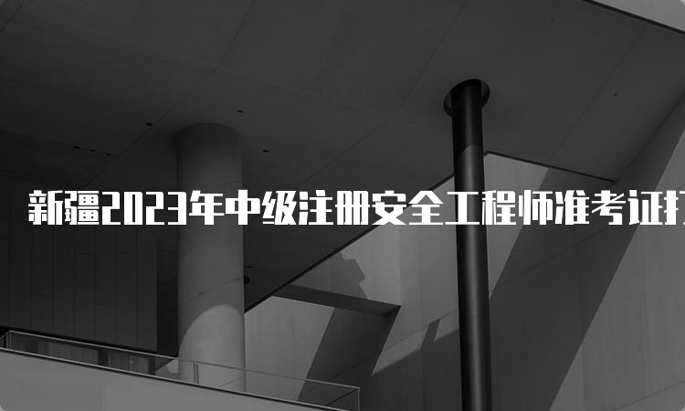 新疆2023年中级注册安全工程师准考证打印时间：考前一周