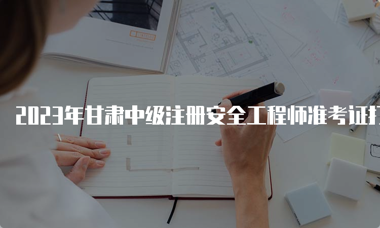 2023年甘肃中级注册安全工程师准考证打印时间：10月21日9:00至10月29日14:05