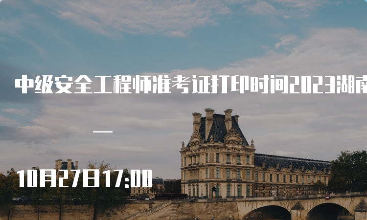  中级安全工程师准考证打印时间2023湖南：10月24日9:00 — 10月27日17:00