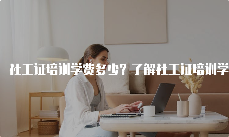 社工证培训学费多少？了解社工证培训学费的相关信息