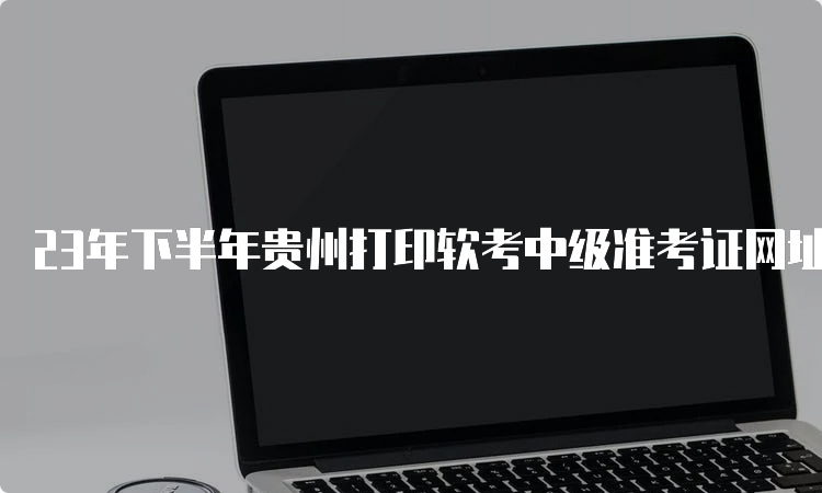 23年下半年贵州打印软考中级准考证网址