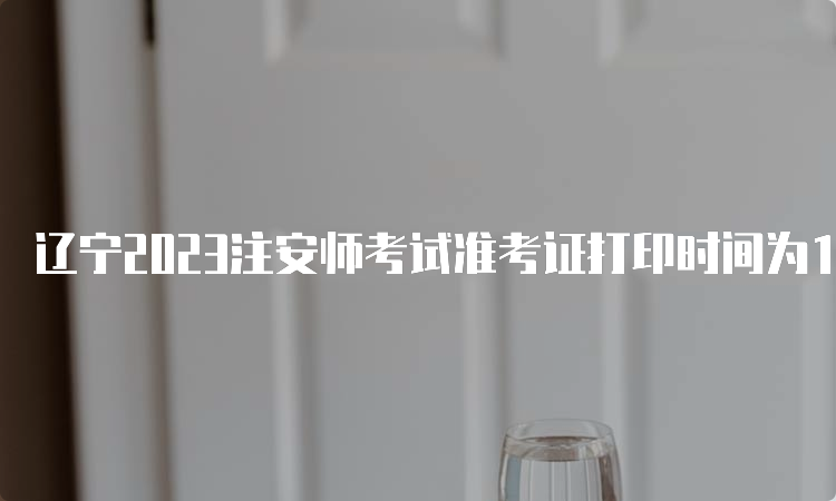 辽宁2023注安师考试准考证打印时间为10月20日9:00-10月29日24:00