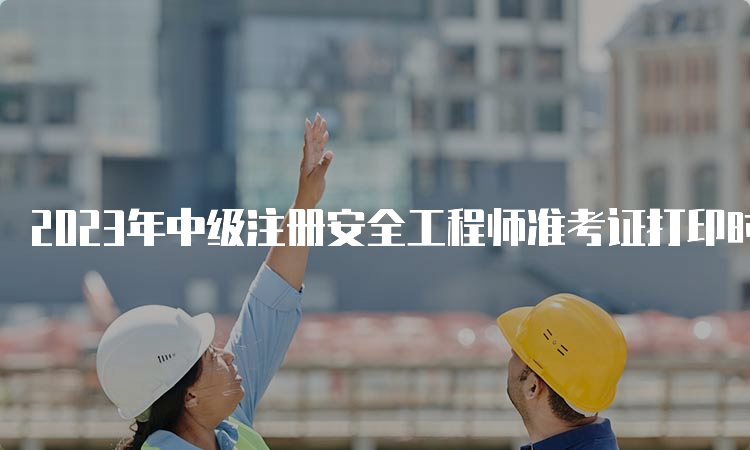 2023年中级注册安全工程师准考证打印时间公布