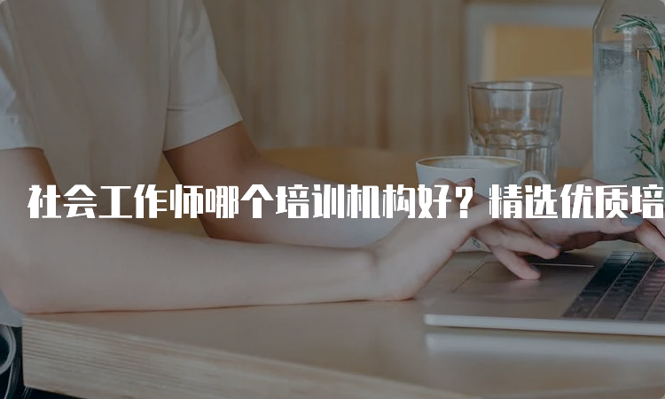 社会工作师哪个培训机构好？精选优质培训机构推荐