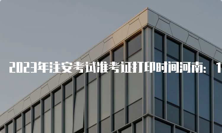  2023年注安考试准考证打印时间河南：10月23日至29日