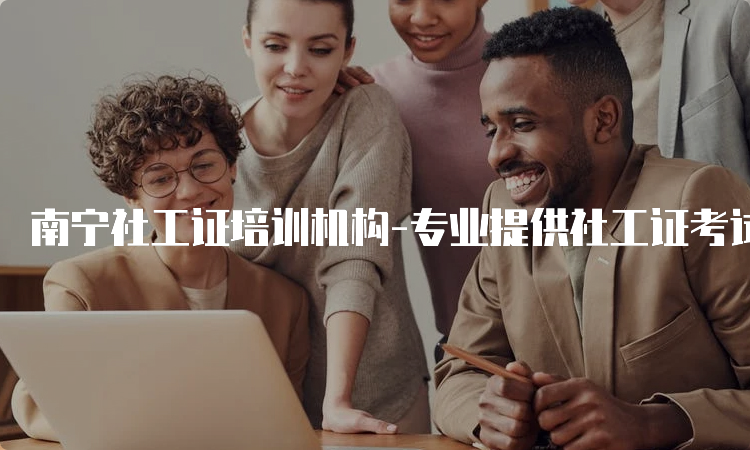 南宁社工证培训机构-专业提供社工证考试培训服务