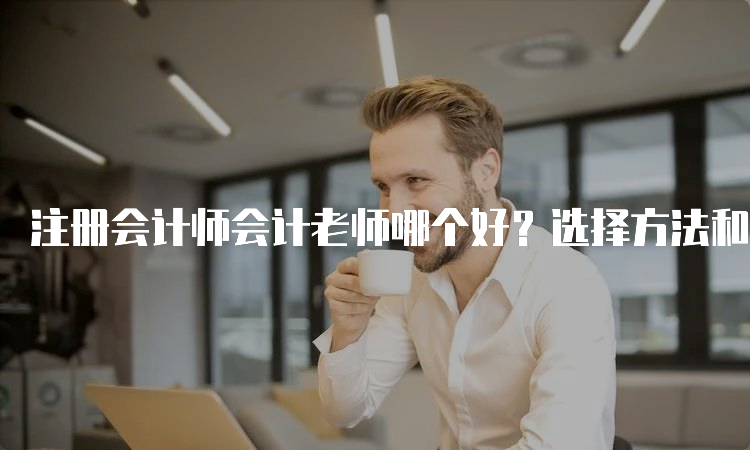 注册会计师会计老师哪个好？选择方法和经验分享