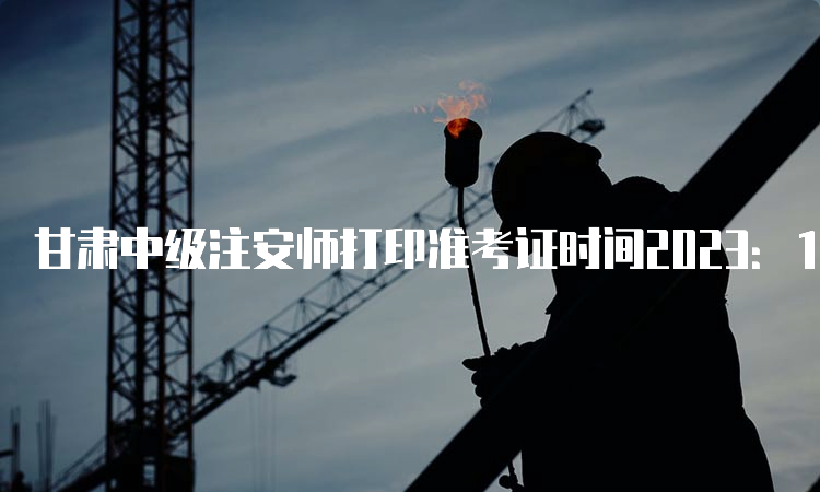 甘肃中级注安师打印准考证时间2023：10月21日9:00至10月29日14:05