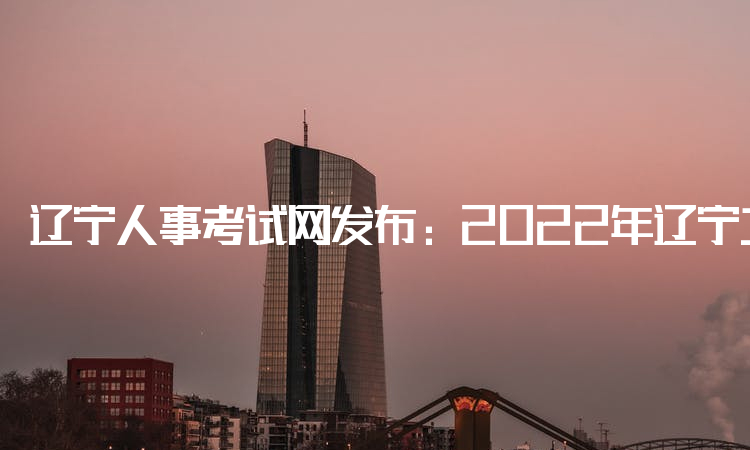 辽宁人事考试网发布：2022年辽宁二建考试时间：6月11日-12日