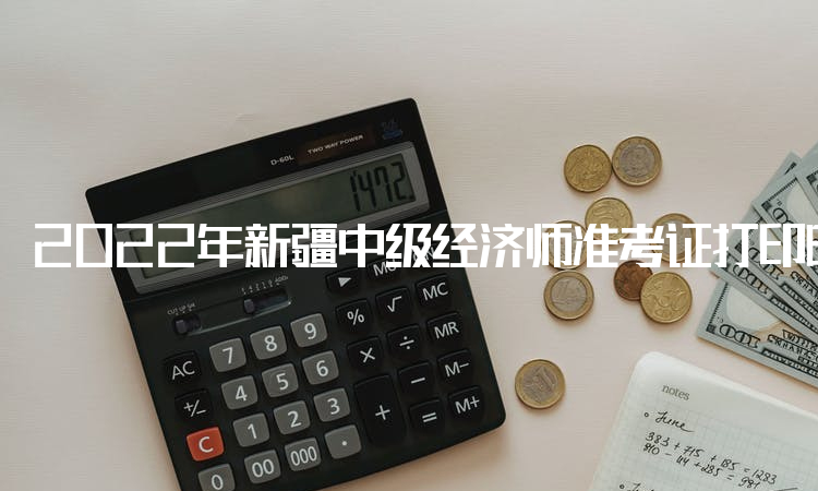 2022年新疆中级经济师准考证打印时间：考前一周