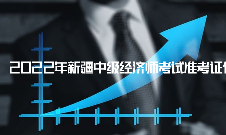 2022年新疆中级经济师考试准考证何时打印？考前一周