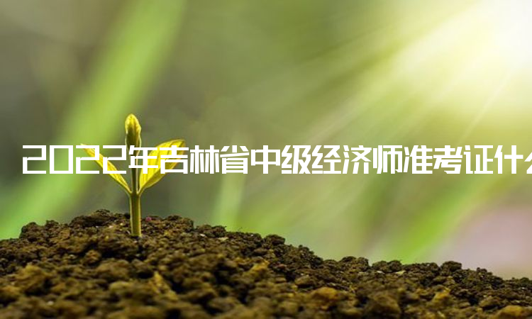 2022年吉林省中级经济师准考证什么时候打印？考前一周