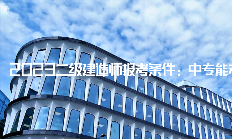 2023二级建造师报考条件:中专能考二建吗