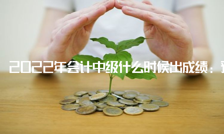 2022年会计中级什么时候出成绩：预计10月20日前