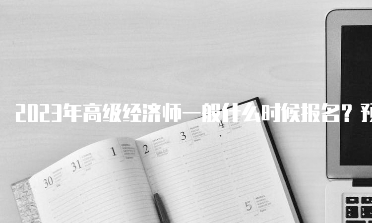 2023年高级经济师一般什么时候报名？预计在4月初